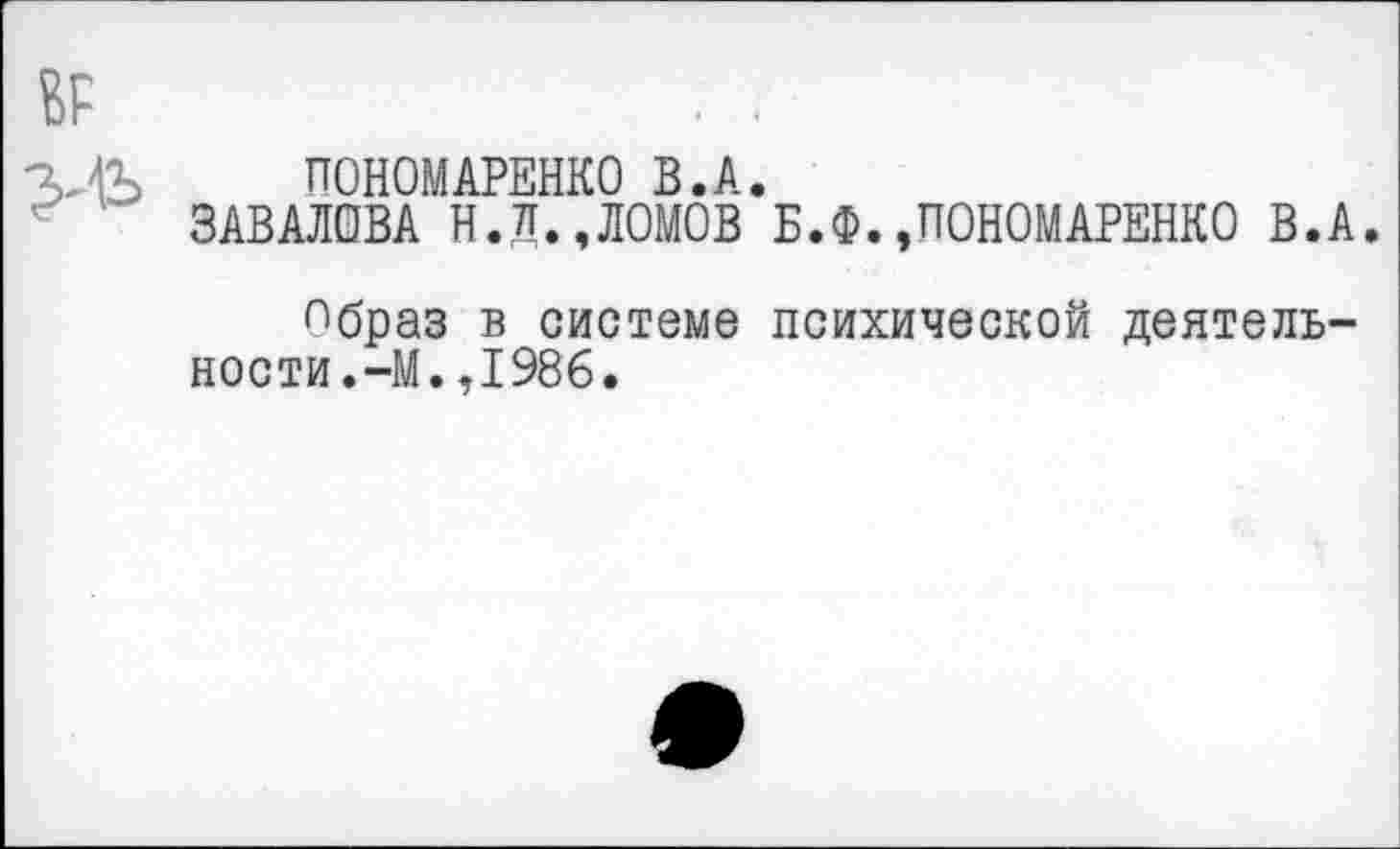 ﻿ПОНОМАРЕНКО В.А.
ЗАВАЛОВА Н.Д.,ЛОМОВ Б.Ф.»ПОНОМАРЕНКО В.А.
^браз в системе психической деятельности.-М. ,1986.